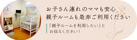 お子さん連れのママも安心 親子ルームも是非ご利用ください ● 要予約